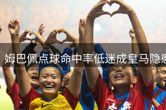 姆巴佩点球命中率低迷成皇马隐患